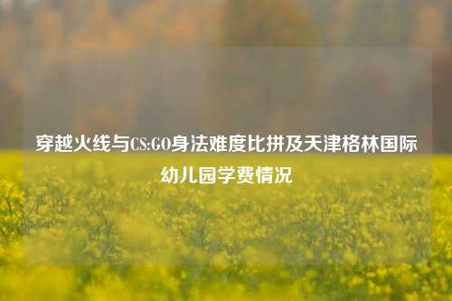 穿越火线与CS:GO身法难度比拼及天津格林国际幼儿园学费情况