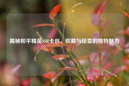 揭秘和平精英SSR卡包,收藏与惊喜的独特魅力