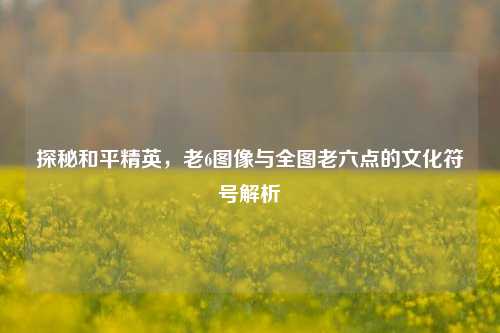 探秘和平精英,老6图像与全图老六点的文化符号解析