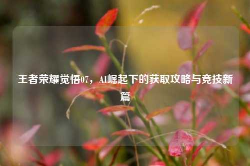 王者荣耀觉悟07，AI崛起下的获取攻略与竞技新篇