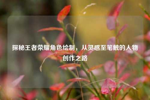 探秘王者荣耀角色绘制,从灵感至笔触的人物创作之路