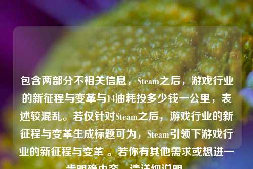 包含两部分不相关信息，Steam之后，游戏行业的新征程与变革与14油耗投多少钱一公里，表述较混乱。若仅针对Steam之后，游戏行业的新征程与变革生成标题可为，Steam引领下游戏行业的新征程与变革 。若你有其他需求或想进一步明确内容，请详细说明。