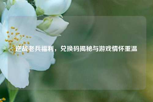 逆战老兵福利，兑换码揭秘与游戏情怀重温