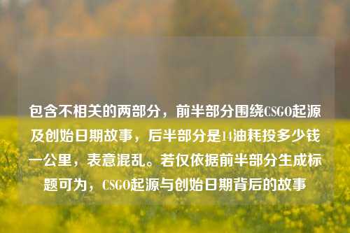 包含不相关的两部分,前半部分围绕CSGO起源及创始日期故事,后半部分是14油耗投多少钱一公里,表意混乱。若仅依据前半部分生成标题可为,CSGO起源与创始日期背后的故事