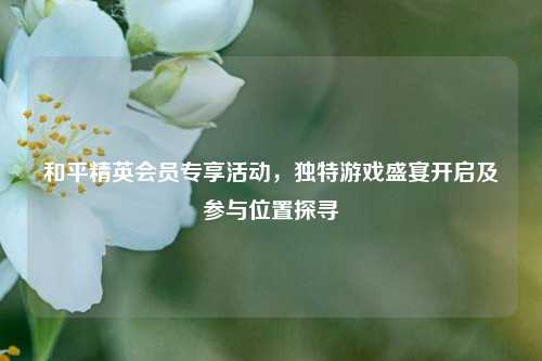 和平精英会员专享活动,独特游戏盛宴开启及参与位置探寻