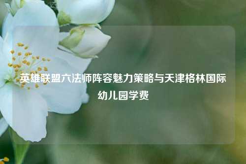 英雄联盟六法师阵容魅力策略与天津格林国际幼儿园学费