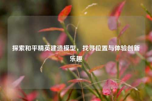 探索和平精英建造模型，找寻位置与体验创新乐趣