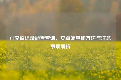 CF充值记录能否查询，安卓端查询方法与注意事项解析