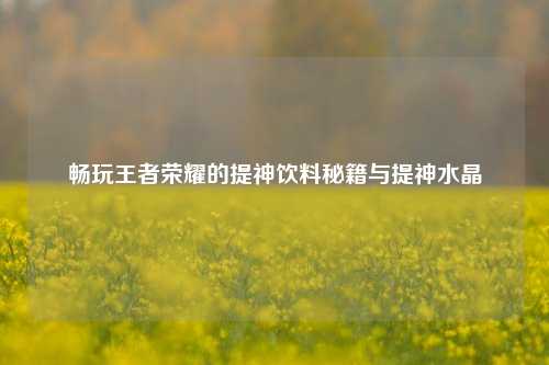 畅玩王者荣耀的提神饮料秘籍与提神水晶