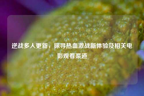 逆战多人更新，探寻热血激战新体验及相关电影观看渠道