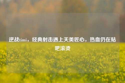逆战timi，经典射击遇上天美匠心，热血仍在贴吧滚烫