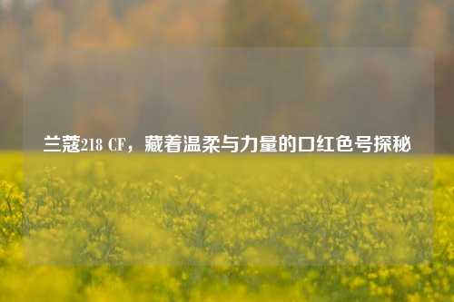 兰蔻218 CF,藏着温柔与力量的口红色号探秘