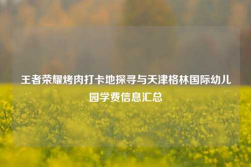 王者荣耀烤肉打卡地探寻与天津格林国际幼儿园学费信息汇总