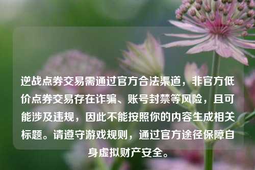 逆战点券交易需通过官方合法渠道,非官方低价点券交易存在诈骗、账号封禁等风险,且可能涉及违规,因此不能按照你的内容生成相关标题。请遵守游戏规则,通过官方途径保障自身虚拟财产安全。