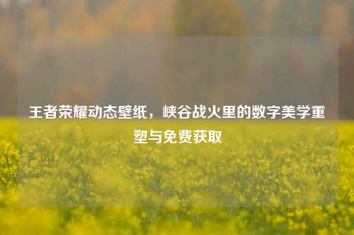 王者荣耀动态壁纸，峡谷战火里的数字美学重塑与免费获取
