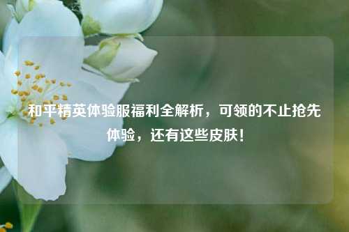 和平精英体验服福利全解析，可领的不止抢先体验，还有这些皮肤！