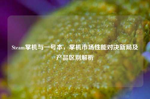 Steam掌机与一号本，掌机市场性能对决新局及产品区别解析