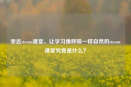 亲近steam课堂,让学习像呼吸一样自然的steam课堂究竟是什么?