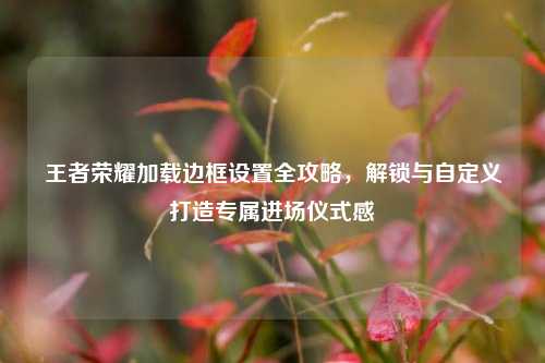 王者荣耀加载边框设置全攻略，解锁与自定义打造专属进场仪式感
