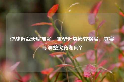 逆战近战天赋加强,重塑近身博弈格局,其实际调整究竟如何?