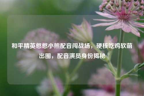 和平精英憨憨小熊配音闯战场,硬核吃鸡软萌出圈,配音演员身份揭秘