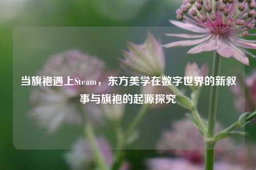 当旗袍遇上Steam,东方美学在数字世界的新叙事与旗袍的起源探究