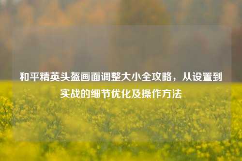 和平精英头盔画面调整大小全攻略，从设置到实战的细节优化及操作方法