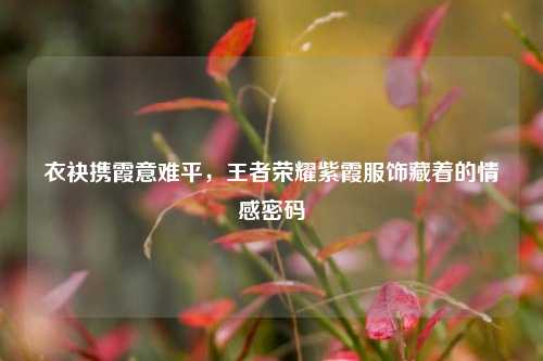 衣袂携霞意难平,王者荣耀紫霞服饰藏着的情感密码