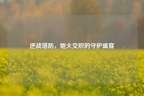 逆战塔防,炮火交织的守护盛宴